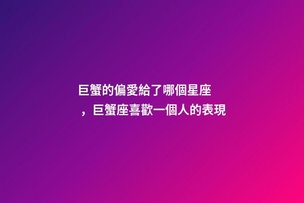 巨蟹的偏愛給了哪個星座，巨蟹座喜歡一個人的表現-第1張-觀點-玄機派